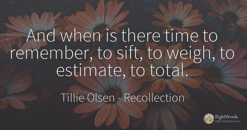 And when is there time to remember, to sift, to weigh, to... - Tillie Olsen, quote about recollection, time