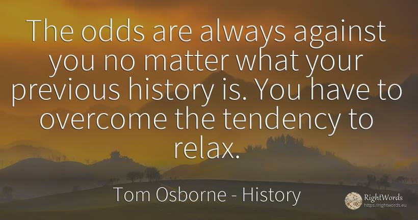 The odds are always against you no matter what your... - Tom Osborne, quote about history