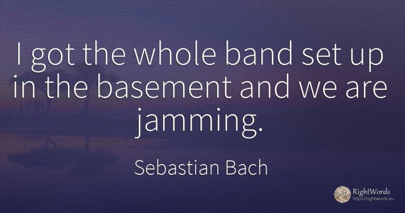 I got the whole band set up in the basement and we are... - Sebastian Bach
