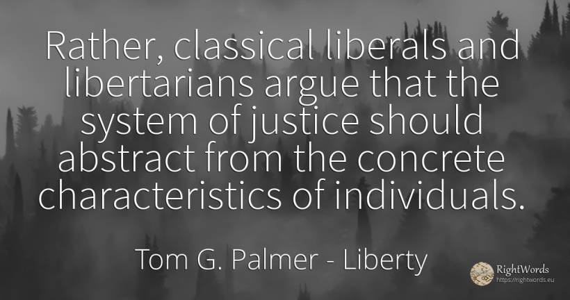 Rather, classical liberals and libertarians argue that... - Tom G. Palmer, quote about liberty, justice