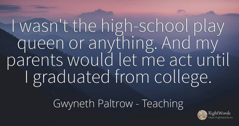 I wasn't the high-school play queen or anything. And my... - Gwyneth Paltrow, quote about teaching, parents, school