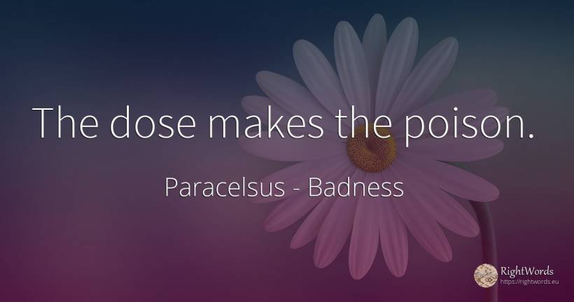 The dose makes the poison. - Paracelsus, quote about badness