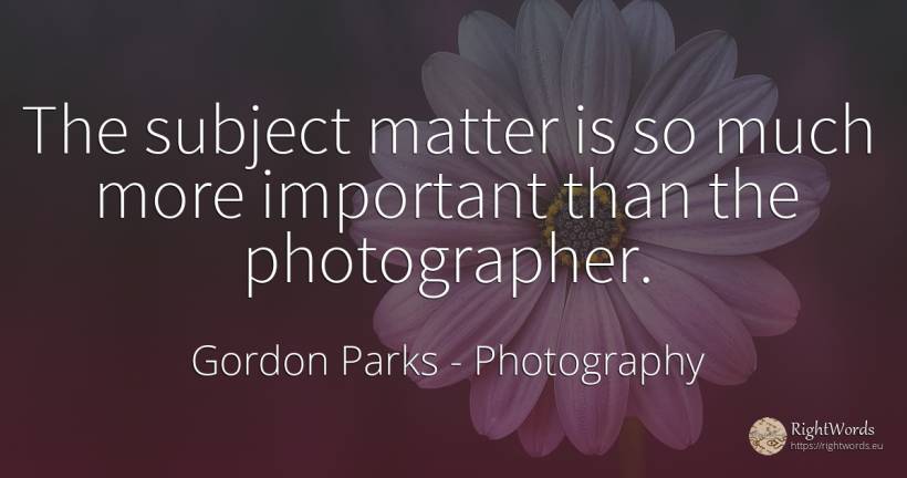 The subject matter is so much more important than the... - Gordon Parks, quote about photography