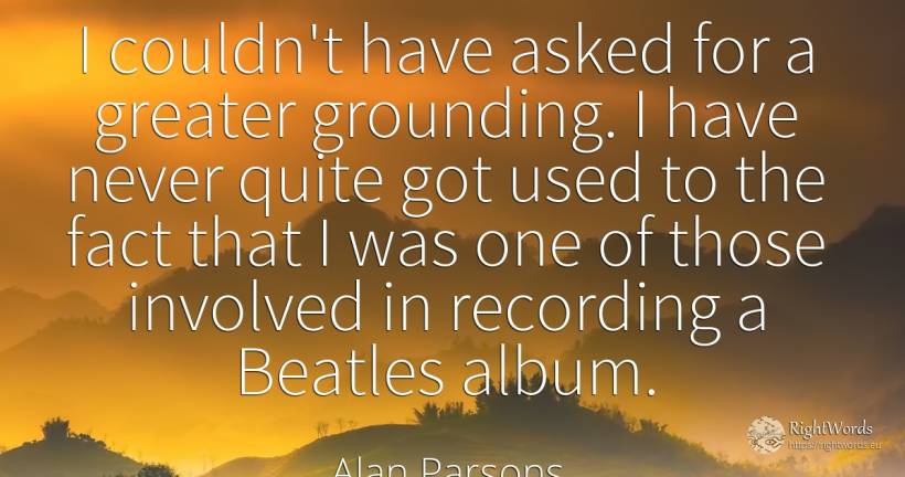 I couldn't have asked for a greater grounding. I have... - Alan Parsons