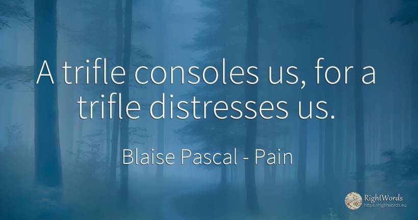 A trifle consoles us, for a trifle distresses us. - Blaise Pascal, quote about pain