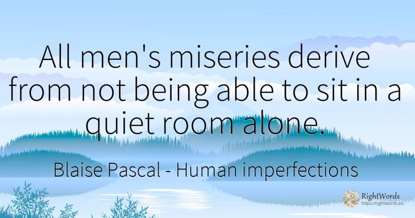 All men's miseries derive from not being able to sit in a... - Blaise Pascal, quote about human imperfections, quiet, man, being