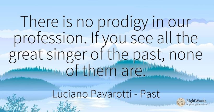 There is no prodigy in our profession. If you see all the... - Luciano Pavarotti, quote about past