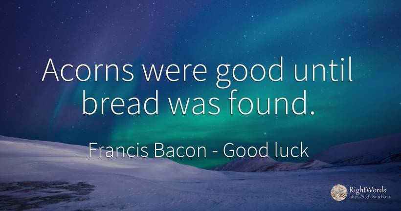 Acorns were good until bread was found. - Francis Bacon, quote about good, good luck