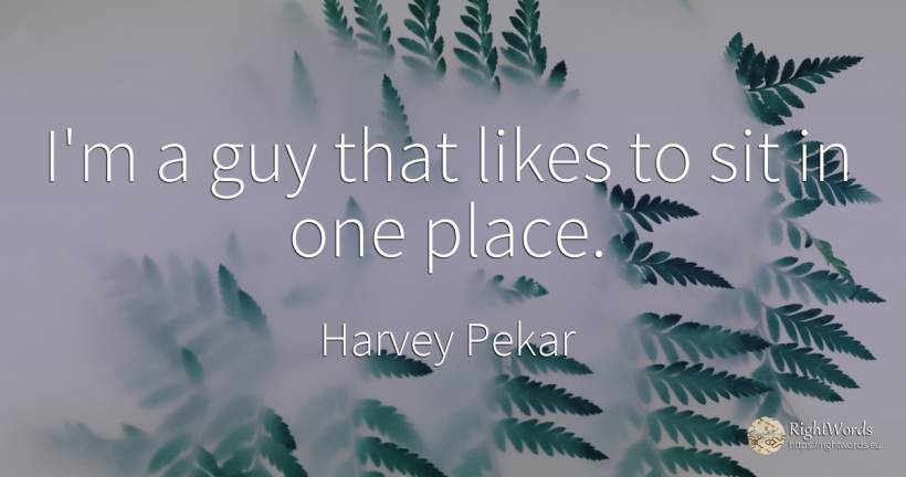 I'm a guy that likes to sit in one place. - Harvey Pekar