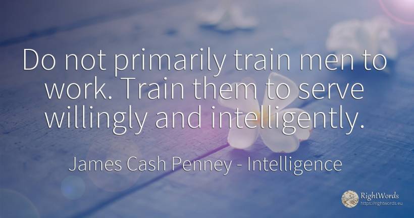 Do not primarily train men to work. Train them to serve... - James Cash Penney, quote about intelligence, trains, man, work
