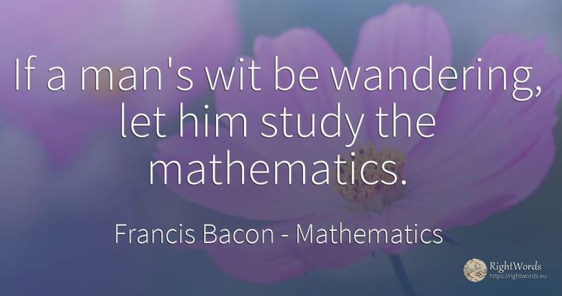 If a man's wit be wandering, let him study the mathematics. - Francis Bacon, quote about mathematics, man