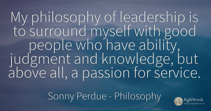 My philosophy of leadership is to surround myself with... - Sonny Perdue, quote about philosophy, judgment, leadership, ability, knowledge, good, good luck, people