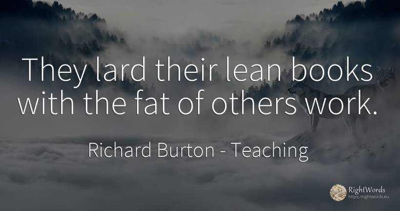 They lard their lean books with the fat of others work. - Richard Burton, quote about teaching, books, work