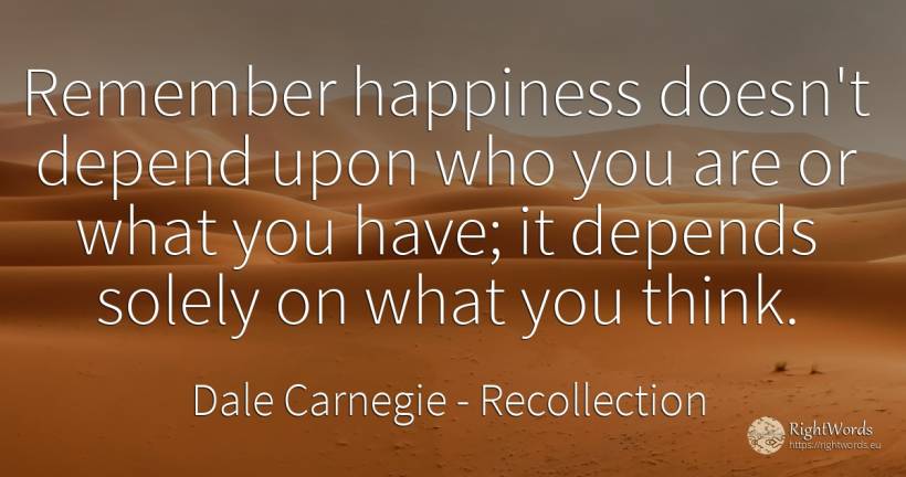 Remember happiness doesn't depend upon who you are or... - Dale Carnegie, quote about recollection, happiness