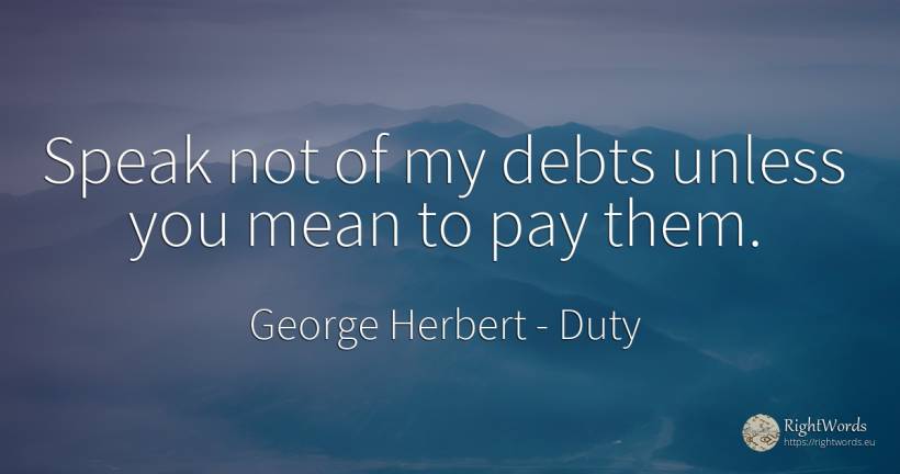 Speak not of my debts unless you mean to pay them. - George Herbert, quote about duty