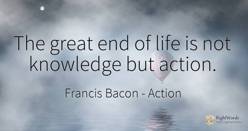 The great end of life is not knowledge but action. - Francis Bacon, quote about action, knowledge, end, life