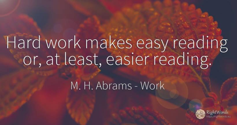 Hard work makes easy reading or, at least, easier reading. - M. H. Abrams, quote about work