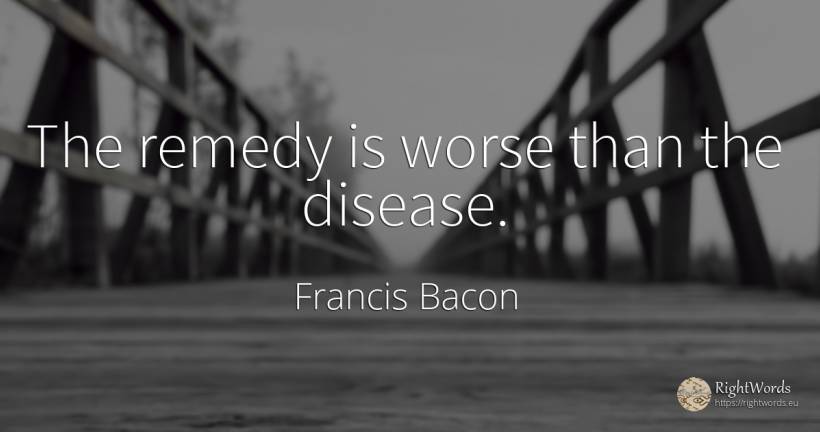 The remedy is worse than the disease. - Francis Bacon