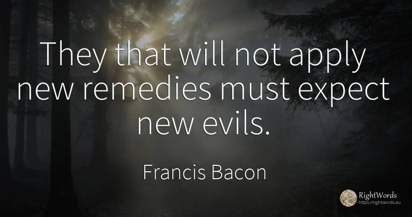 They that will not apply new remedies must expect new evils. - Francis Bacon