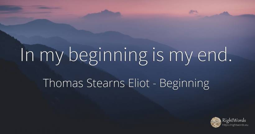 In my beginning is my end. - Thomas Stearns Eliot, quote about beginning, end