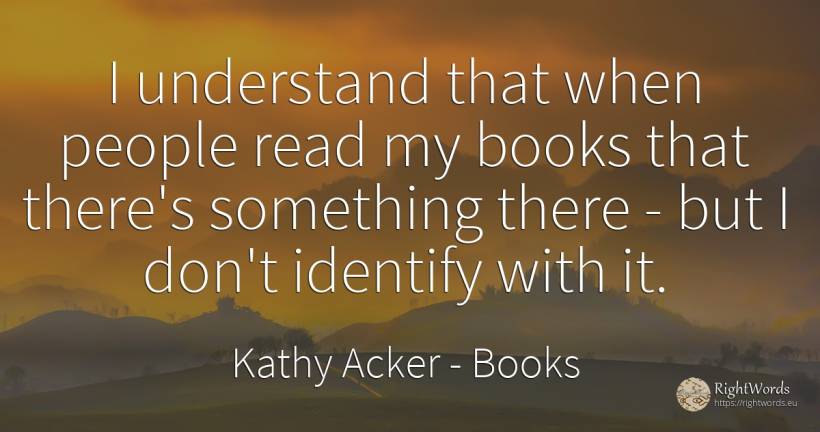 I understand that when people read my books that there's... - Kathy Acker, quote about books, people