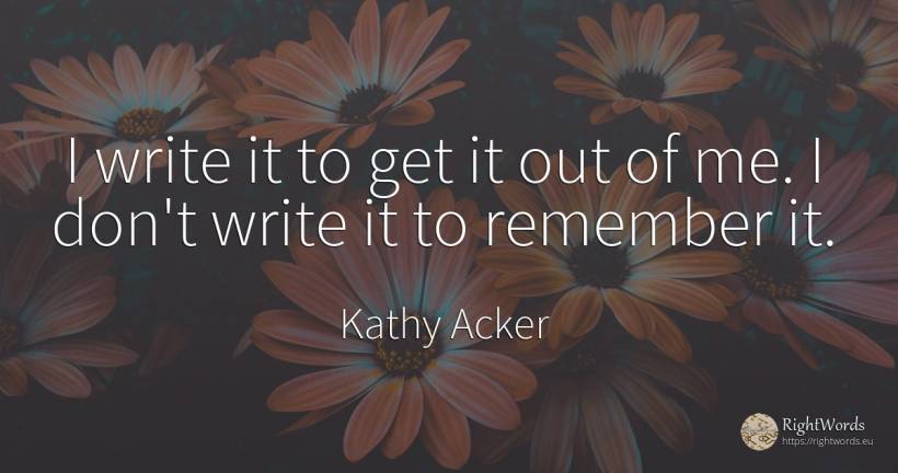 I write it to get it out of me. I don't write it to... - Kathy Acker