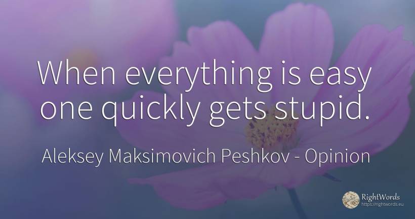 When everything is easy one quickly gets stupid. - Aleksey Maksimovich Peshkov (Maxim Gorky), quote about opinion