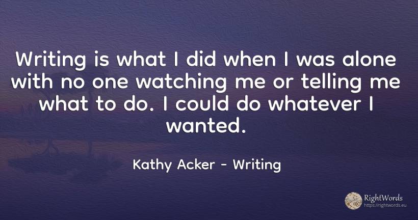 Writing is what I did when I was alone with no one... - Kathy Acker, quote about writing