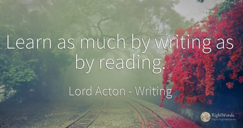 Learn as much by writing as by reading. - Lord Acton (John Dalberg-Acton, 1st Baron Acton), quote about writing