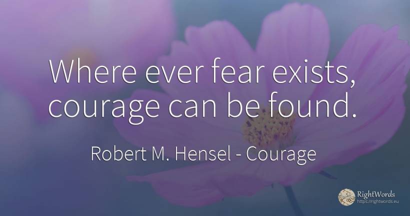 Where ever fear exists, courage can be found. - Robert M. Hensel, quote about courage, fear