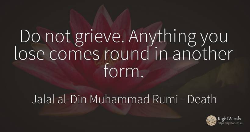 Do not grieve. Anything you lose comes round in another... - Jalal al-Din Muhammad Rumi (Jalāl ad-Dīn Muhammad Rūmī), quote about death