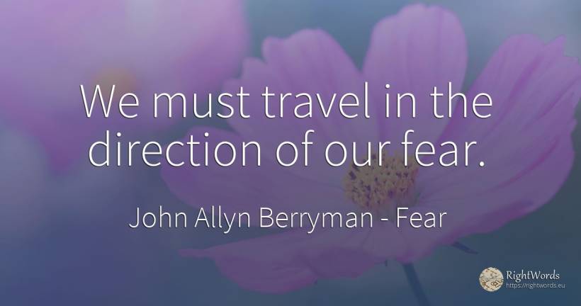 We must travel in the direction of our fear. - John Allyn Berryman, quote about fear