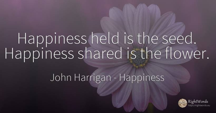 Happiness held is the seed. Happiness shared is the flower. - John Harrigan, quote about happiness