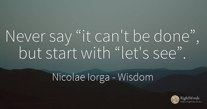 Never say “it can't be done”, but start with “let's see”. - Nicolae Iorga, quote about wisdom