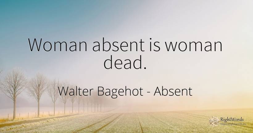 Woman absent is woman dead. - Walter Bagehot, quote about woman, absent
