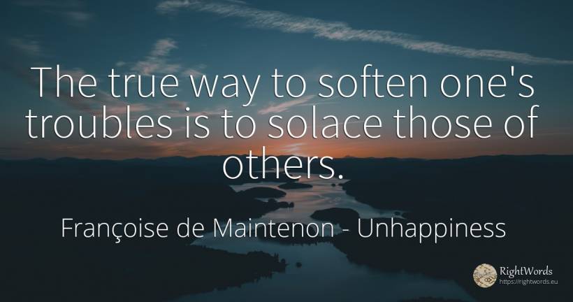 The true way to soften one's troubles is to solace those... - Françoise de Maintenon, quote about unhappiness