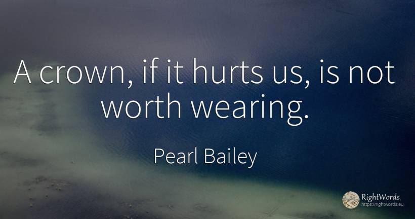 A crown, if it hurts us, is not worth wearing. - Pearl Bailey