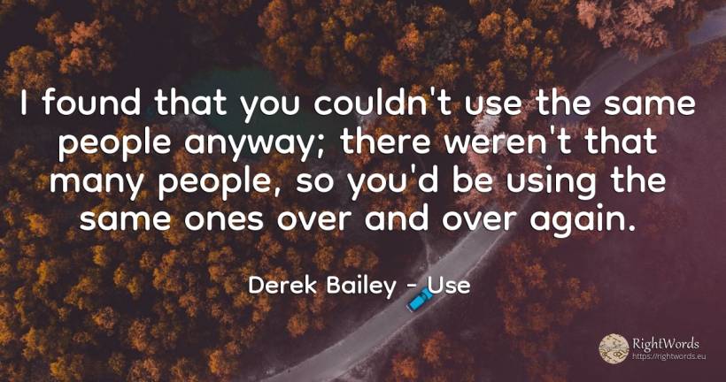 I found that you couldn't use the same people anyway;... - Derek Bailey, quote about use, people
