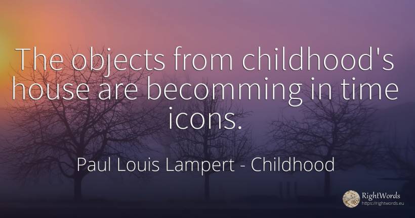 The objects from childhood's house are becomming in time... - Paul Louis Lampert, quote about childhood, objects, home, house, time
