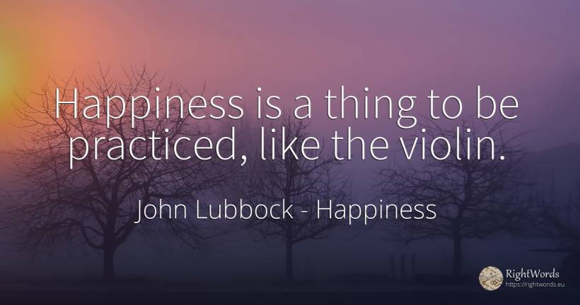 Happiness is a thing to be practiced, like the violin. - John Lubbock, quote about happiness, things