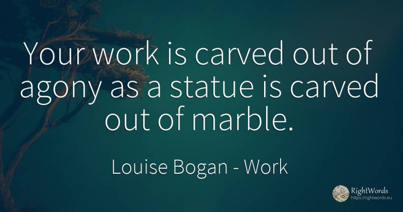 Your work is carved out of agony as a statue is carved... - Louise Bogan, quote about work