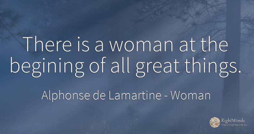 There is a woman at the begining of all great things. - Alphonse de Lamartine, quote about woman, things