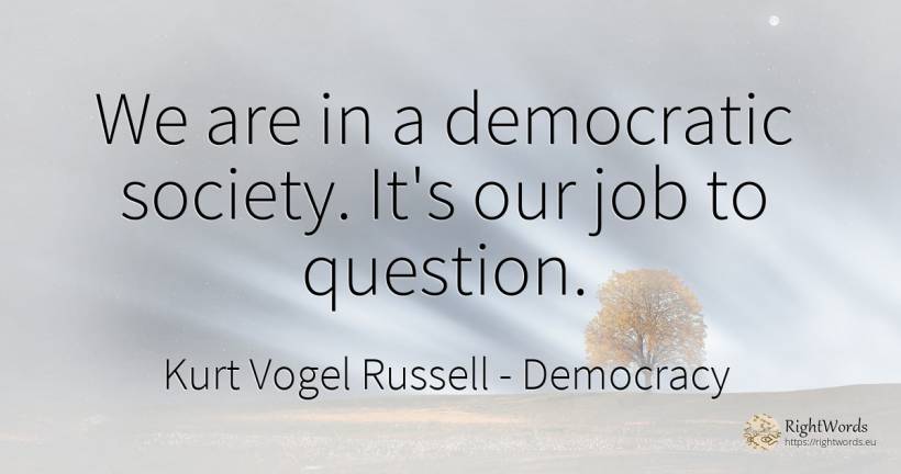 We are in a democratic society. It's our job to question. - Kurt Vogel Russell, quote about democracy, question, society