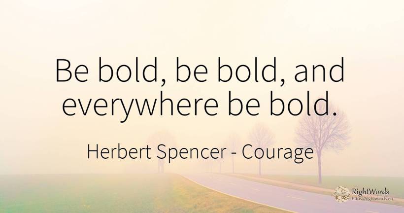 Be bold, be bold, and everywhere be bold. - Herbert Spencer, quote about courage