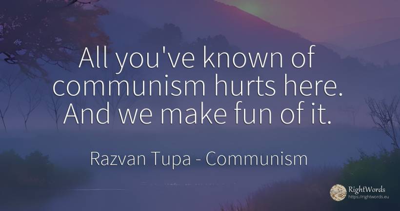 All you've known of communism hurts here. And we make fun... - Razvan Tupa, quote about communism