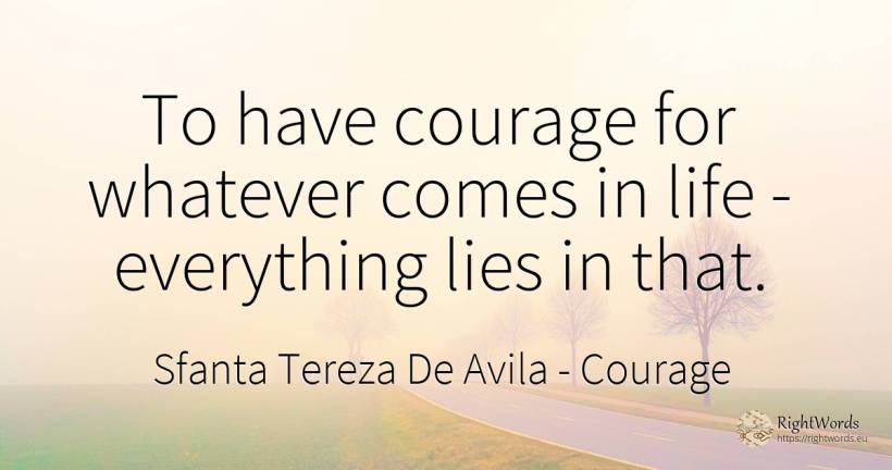 To have courage for whatever comes in life - everything... - Sfanta Tereza De Avila (Teresa de Avila), quote about courage, life