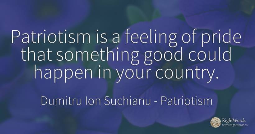 Patriotism is a feeling of pride that something good... - Dumitru Ion Suchianu, quote about patriotism, proudness, country, good, good luck