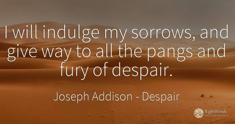 I will indulge my sorrows, and give way to all the pangs... - Joseph Addison, quote about despair