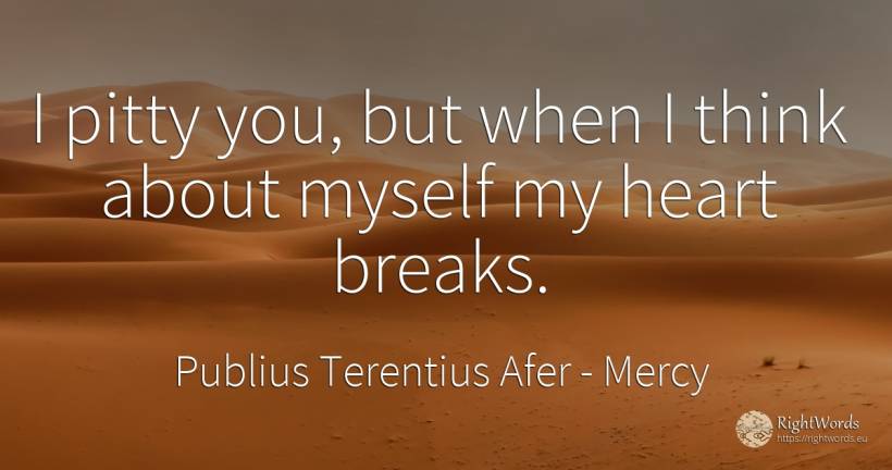I pitty you, but when I think about myself my heart breaks. - Publius Terentius Afer, quote about mercy, heart