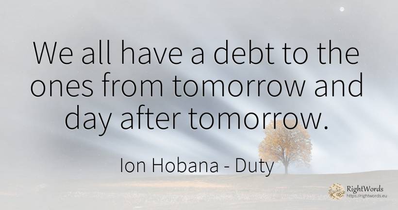 We all have a debt to the ones from tomorrow and day... - Ion Hobana (Ion Mantarosie), quote about duty, day